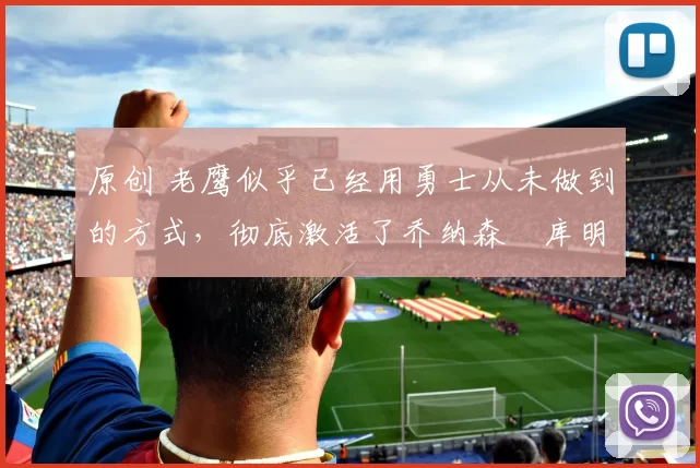 原创 老鹰似乎已经用勇士从未做到的方式，彻底激活了乔纳森・库明加