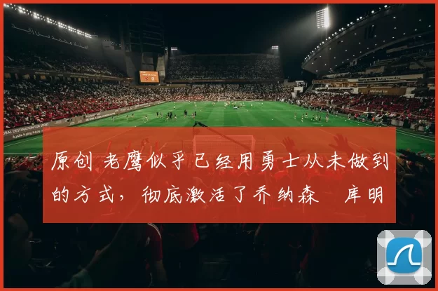 原创 老鹰似乎已经用勇士从未做到的方式,彻底激活了乔纳森・库明加