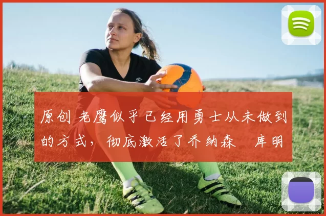 原创 老鹰似乎已经用勇士从未做到的方式,彻底激活了乔纳森・库明加