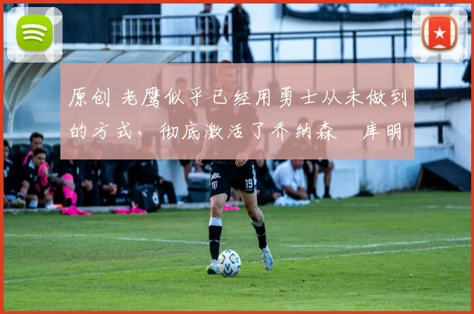 原创 老鹰似乎已经用勇士从未做到的方式，彻底激活了乔纳森・库明加