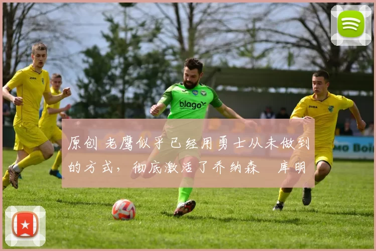 原创 老鹰似乎已经用勇士从未做到的方式，彻底激活了乔纳森・库明加