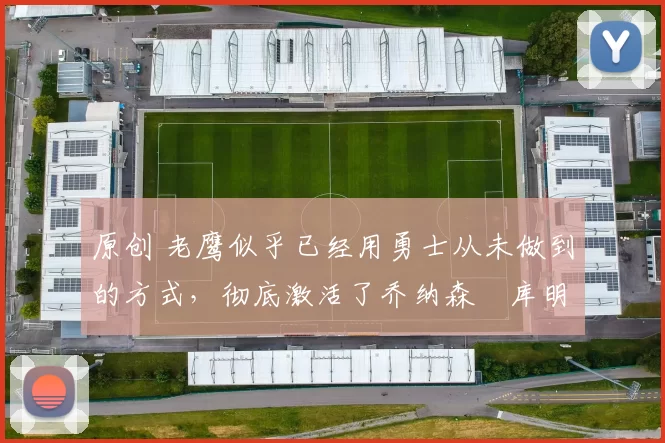 原创 老鹰似乎已经用勇士从未做到的方式，彻底激活了乔纳森・库明加