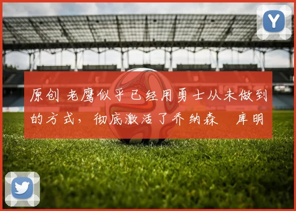 原创 老鹰似乎已经用勇士从未做到的方式，彻底激活了乔纳森・库明加