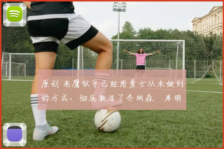 原创 老鹰似乎已经用勇士从未做到的方式,彻底激活了乔纳森・库明加