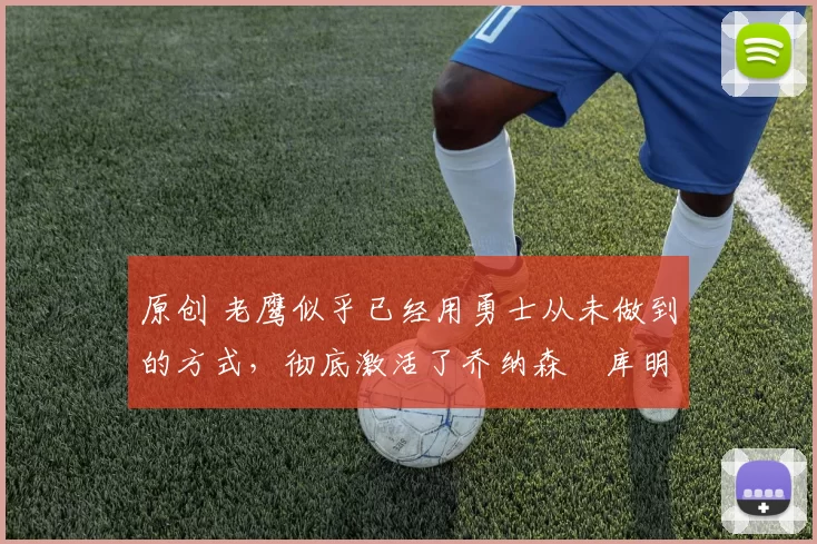 原创 老鹰似乎已经用勇士从未做到的方式，彻底激活了乔纳森・库明加