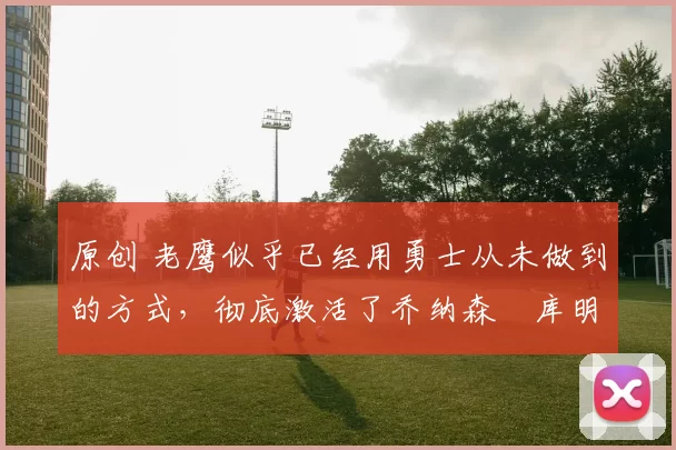 原创 老鹰似乎已经用勇士从未做到的方式，彻底激活了乔纳森・库明加