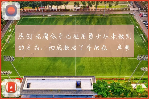 原创 老鹰似乎已经用勇士从未做到的方式，彻底激活了乔纳森・库明加