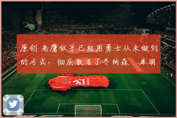 原创 老鹰似乎已经用勇士从未做到的方式，彻底激活了乔纳森・库明加