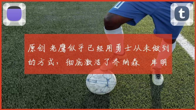 原创 老鹰似乎已经用勇士从未做到的方式,彻底激活了乔纳森・库明加