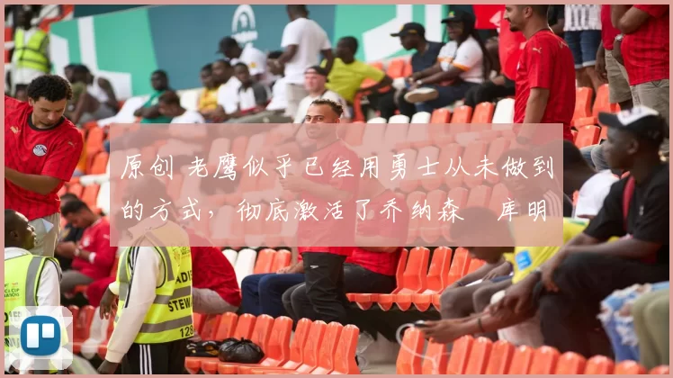 原创 老鹰似乎已经用勇士从未做到的方式,彻底激活了乔纳森・库明加