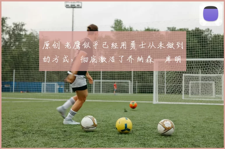 原创 老鹰似乎已经用勇士从未做到的方式,彻底激活了乔纳森・库明加