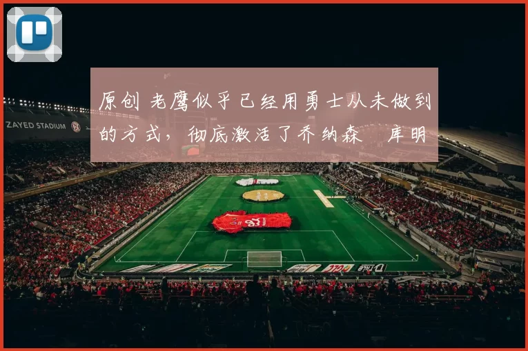 原创 老鹰似乎已经用勇士从未做到的方式，彻底激活了乔纳森・库明加