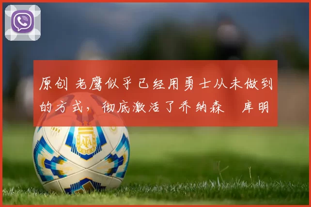 原创 老鹰似乎已经用勇士从未做到的方式，彻底激活了乔纳森・库明加