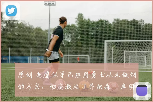 原创 老鹰似乎已经用勇士从未做到的方式，彻底激活了乔纳森・库明加