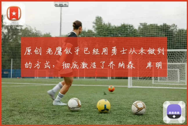 原创 老鹰似乎已经用勇士从未做到的方式，彻底激活了乔纳森・库明加