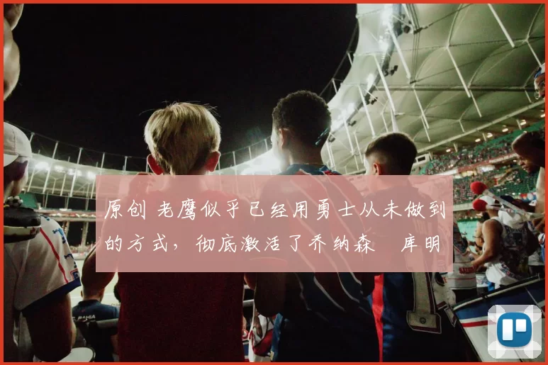 原创 老鹰似乎已经用勇士从未做到的方式,彻底激活了乔纳森・库明加