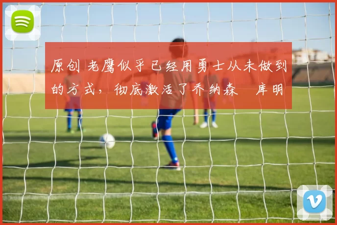 原创 老鹰似乎已经用勇士从未做到的方式，彻底激活了乔纳森・库明加