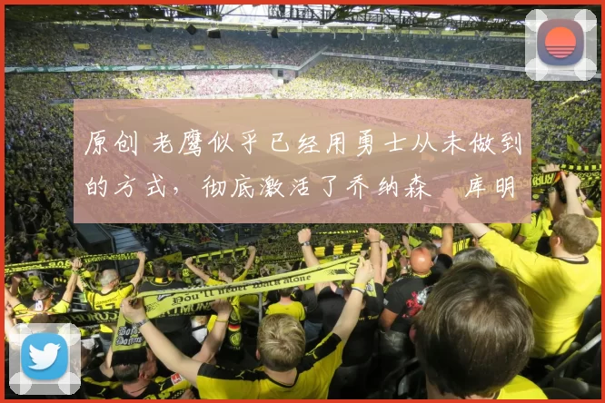 原创 老鹰似乎已经用勇士从未做到的方式，彻底激活了乔纳森・库明加