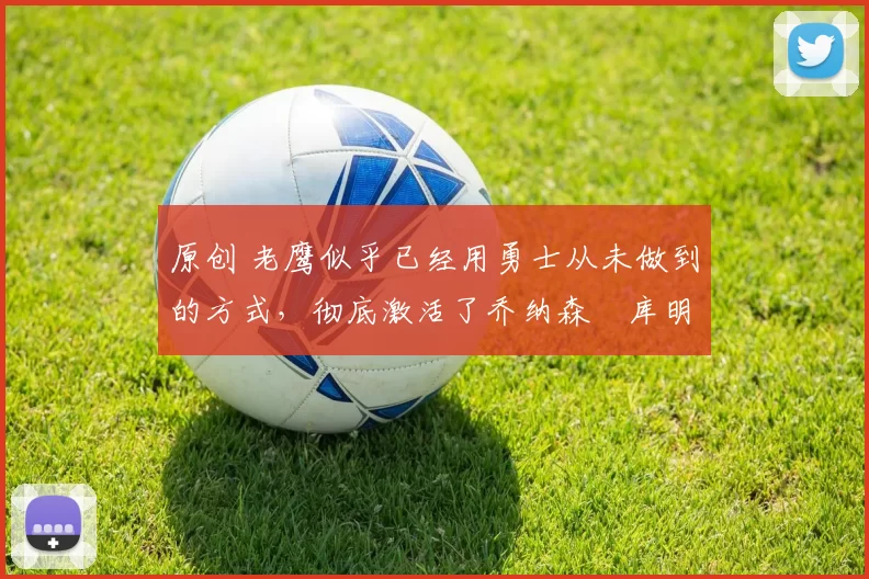 原创 老鹰似乎已经用勇士从未做到的方式，彻底激活了乔纳森・库明加