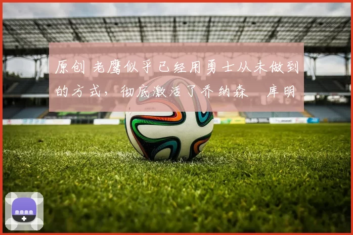 原创 老鹰似乎已经用勇士从未做到的方式,彻底激活了乔纳森・库明加