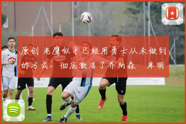 原创 老鹰似乎已经用勇士从未做到的方式,彻底激活了乔纳森・库明加