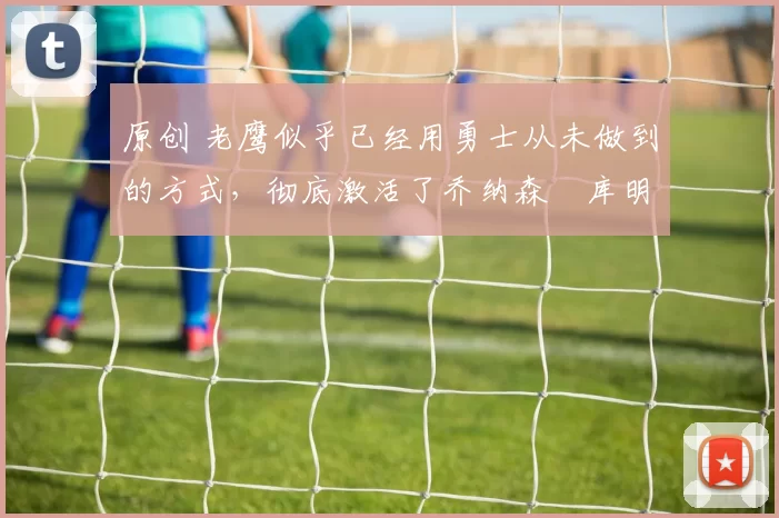 原创 老鹰似乎已经用勇士从未做到的方式，彻底激活了乔纳森・库明加