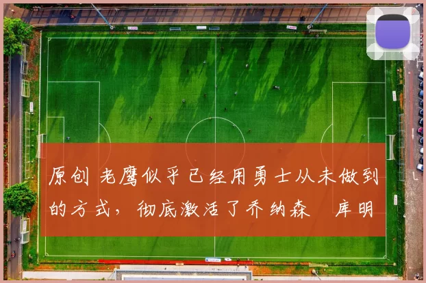 原创 老鹰似乎已经用勇士从未做到的方式,彻底激活了乔纳森・库明加