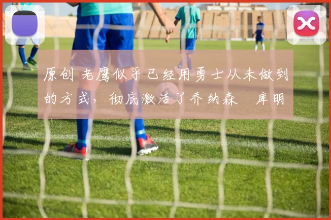 原创 老鹰似乎已经用勇士从未做到的方式，彻底激活了乔纳森・库明加