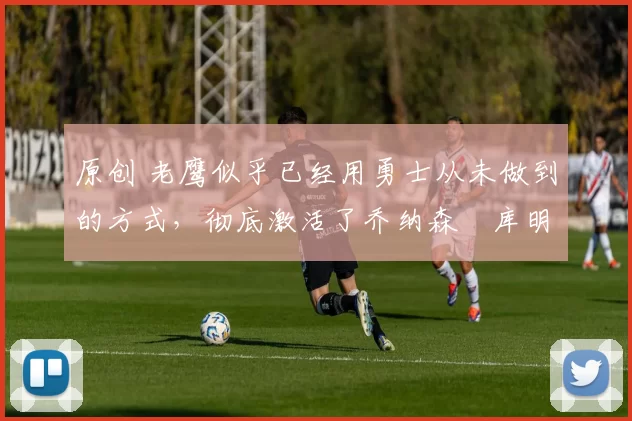 原创 老鹰似乎已经用勇士从未做到的方式,彻底激活了乔纳森・库明加