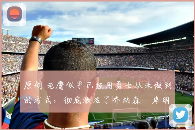 原创 老鹰似乎已经用勇士从未做到的方式,彻底激活了乔纳森・库明加