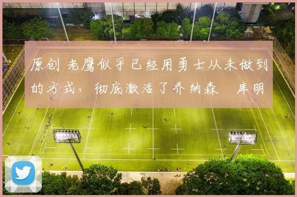 原创 老鹰似乎已经用勇士从未做到的方式，彻底激活了乔纳森・库明加