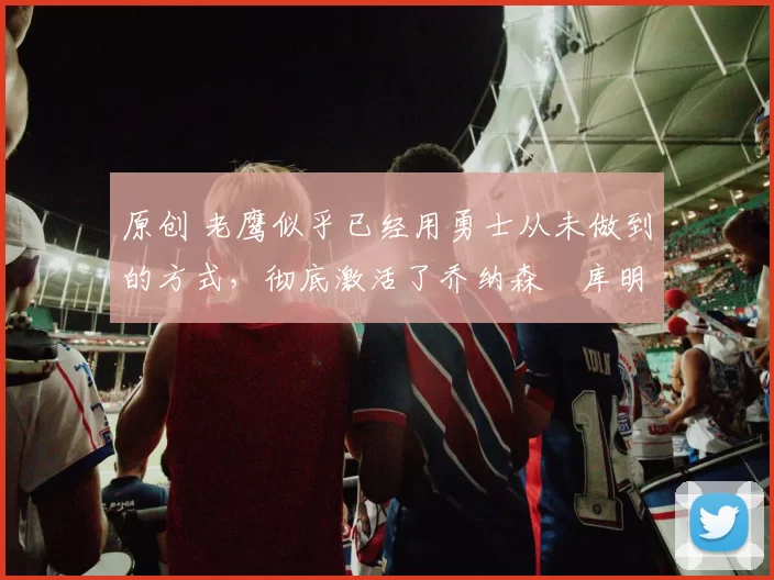 原创 老鹰似乎已经用勇士从未做到的方式,彻底激活了乔纳森・库明加