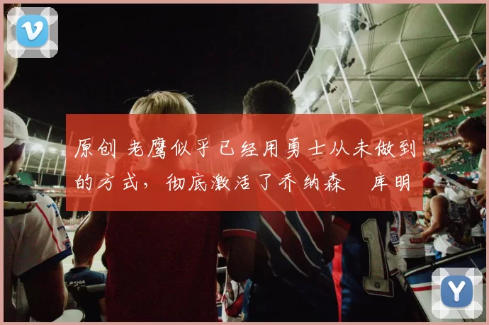 原创 老鹰似乎已经用勇士从未做到的方式,彻底激活了乔纳森・库明加