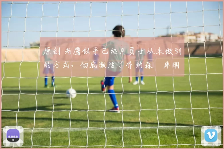 原创 老鹰似乎已经用勇士从未做到的方式，彻底激活了乔纳森・库明加