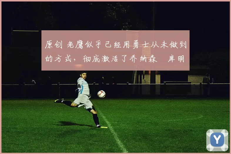 原创 老鹰似乎已经用勇士从未做到的方式,彻底激活了乔纳森・库明加