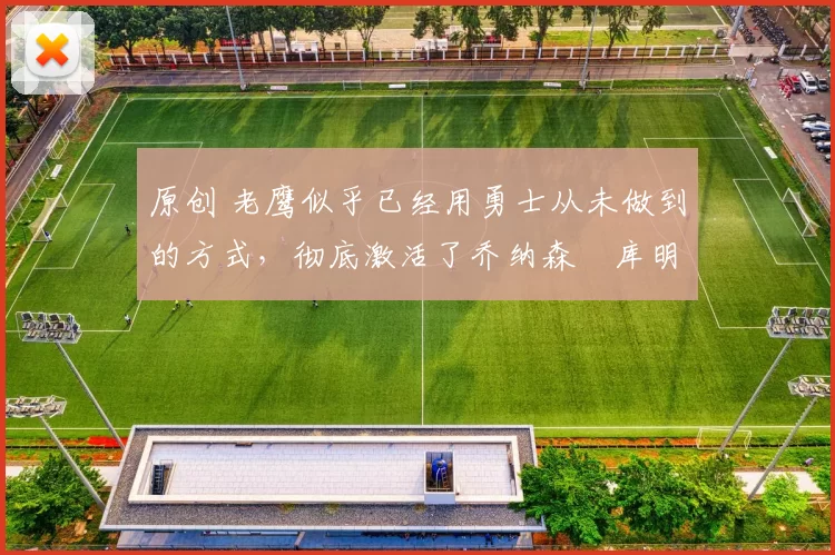 原创 老鹰似乎已经用勇士从未做到的方式，彻底激活了乔纳森・库明加