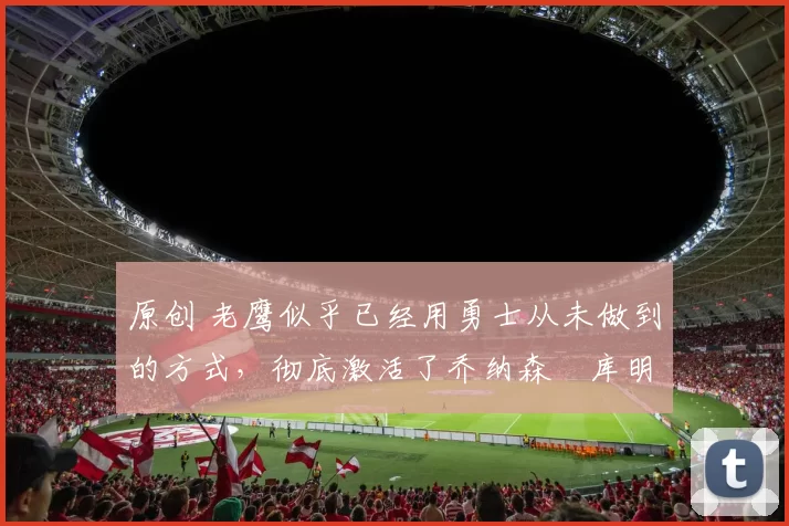 原创 老鹰似乎已经用勇士从未做到的方式,彻底激活了乔纳森・库明加