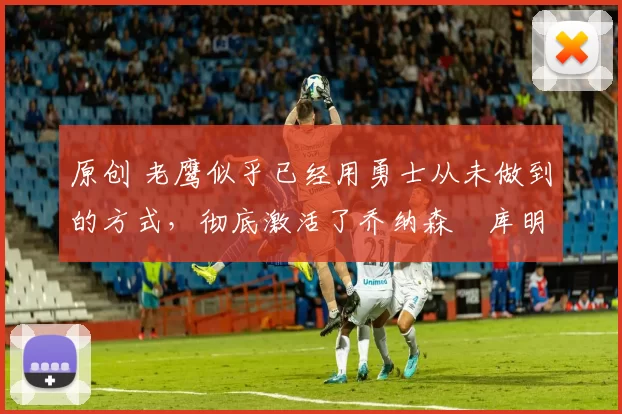 原创 老鹰似乎已经用勇士从未做到的方式，彻底激活了乔纳森・库明加