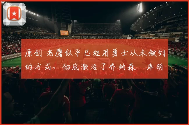 原创 老鹰似乎已经用勇士从未做到的方式,彻底激活了乔纳森・库明加