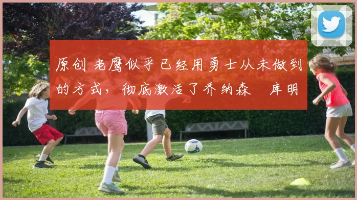 原创 老鹰似乎已经用勇士从未做到的方式，彻底激活了乔纳森・库明加