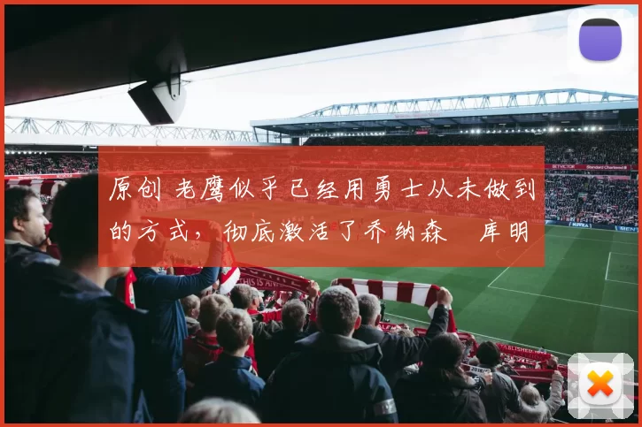 原创 老鹰似乎已经用勇士从未做到的方式，彻底激活了乔纳森・库明加