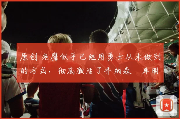 原创 老鹰似乎已经用勇士从未做到的方式，彻底激活了乔纳森・库明加