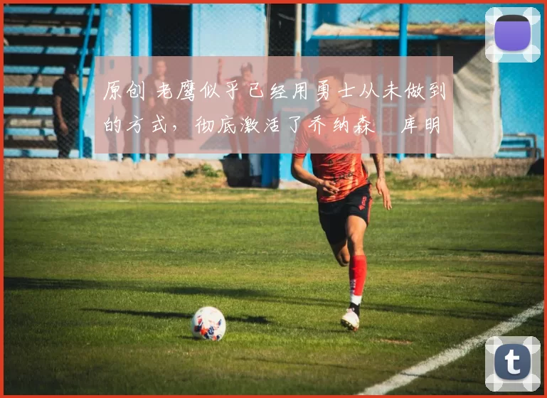 原创 老鹰似乎已经用勇士从未做到的方式，彻底激活了乔纳森・库明加