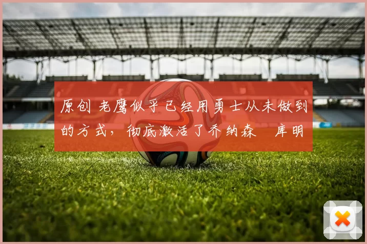 原创 老鹰似乎已经用勇士从未做到的方式,彻底激活了乔纳森・库明加