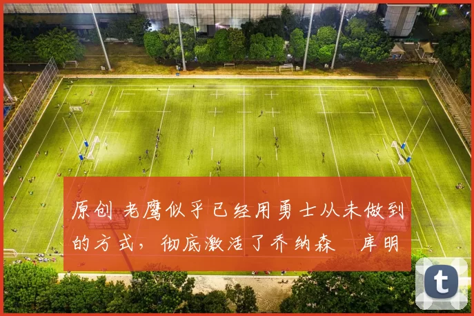 原创 老鹰似乎已经用勇士从未做到的方式,彻底激活了乔纳森・库明加