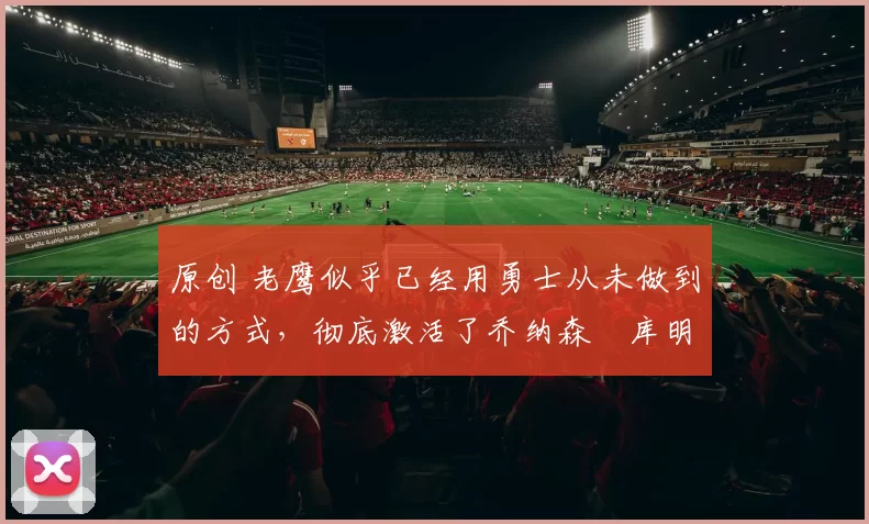 原创 老鹰似乎已经用勇士从未做到的方式,彻底激活了乔纳森・库明加