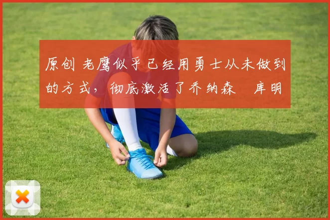 原创 老鹰似乎已经用勇士从未做到的方式,彻底激活了乔纳森・库明加