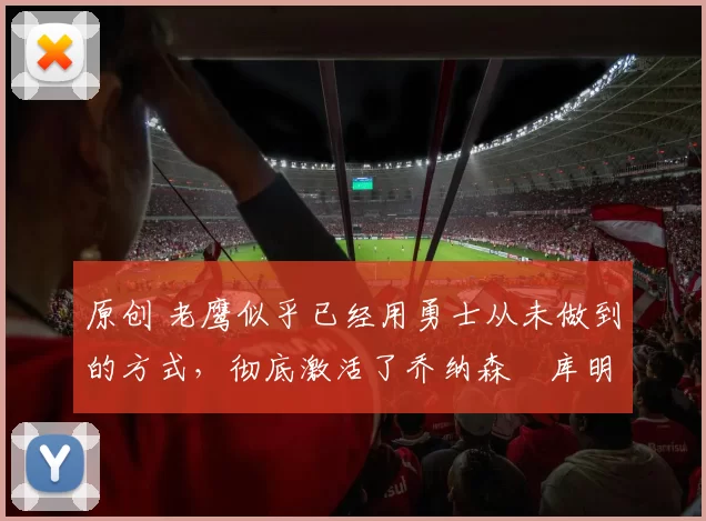 原创 老鹰似乎已经用勇士从未做到的方式,彻底激活了乔纳森・库明加