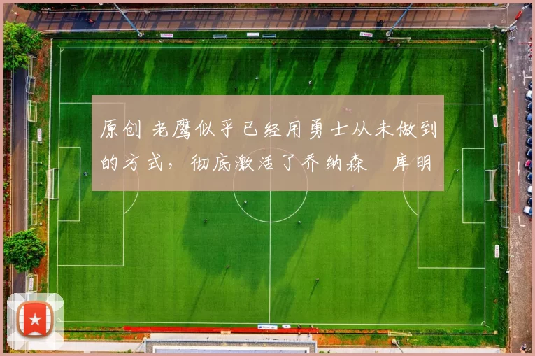 原创 老鹰似乎已经用勇士从未做到的方式,彻底激活了乔纳森・库明加