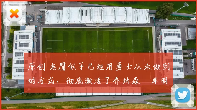 原创 老鹰似乎已经用勇士从未做到的方式，彻底激活了乔纳森・库明加